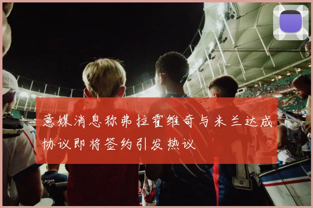 意媒消息称弗拉霍维奇与米兰达成协议即将签约引发热议