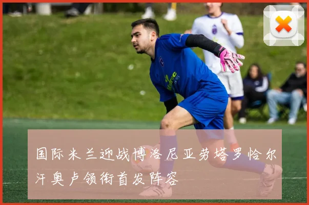 国际米兰迎战博洛尼亚劳塔罗恰尔汗奥卢领衔首发阵容